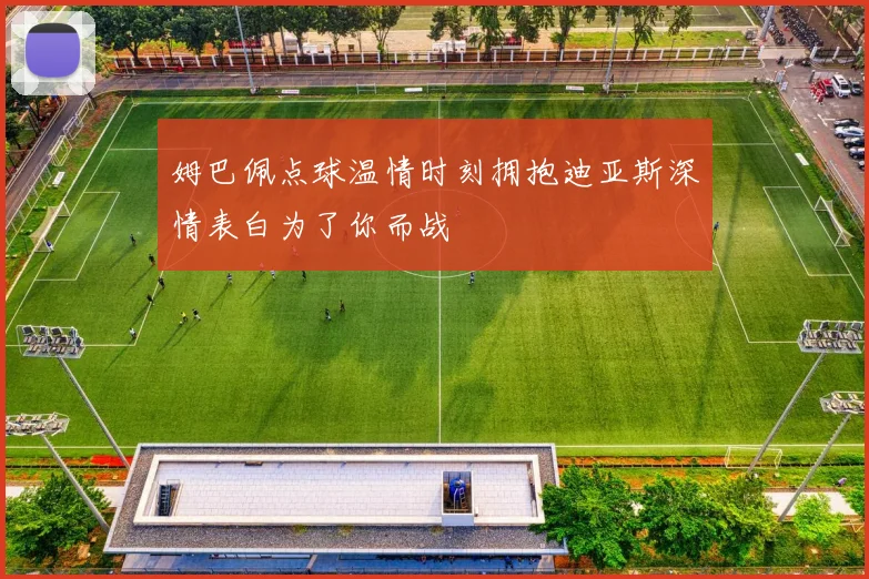 姆巴佩点球温情时刻拥抱迪亚斯深情表白为了你而战