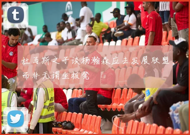 杜马斯之子谈杨瀚森应去发展联盟而非无谓坐板凳