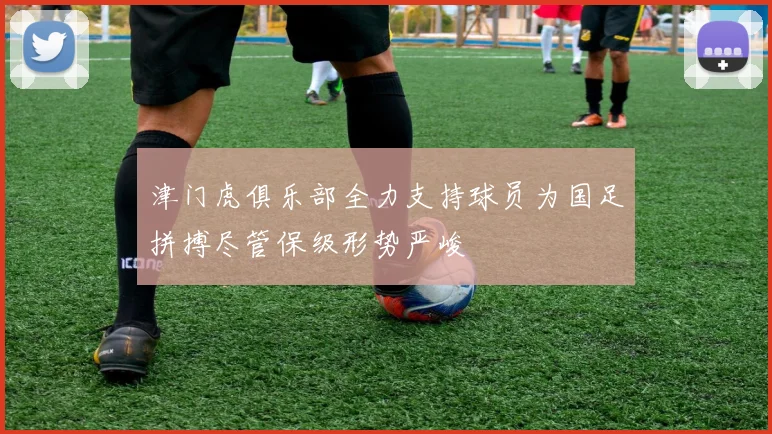 津门虎俱乐部全力支持球员为国足拼搏尽管保级形势严峻
