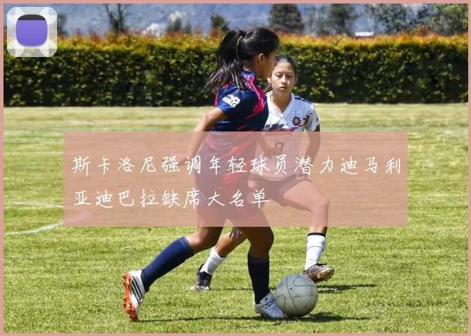 斯卡洛尼强调年轻球员潜力迪马利亚迪巴拉缺席大名单
