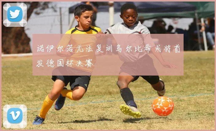 诺伊尔若无法复训乌尔比希或将首发德国杯决赛