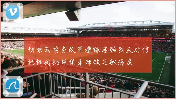 切尔西票务改革遭球迷强烈反对信托机构批评俱乐部缺乏敏感度