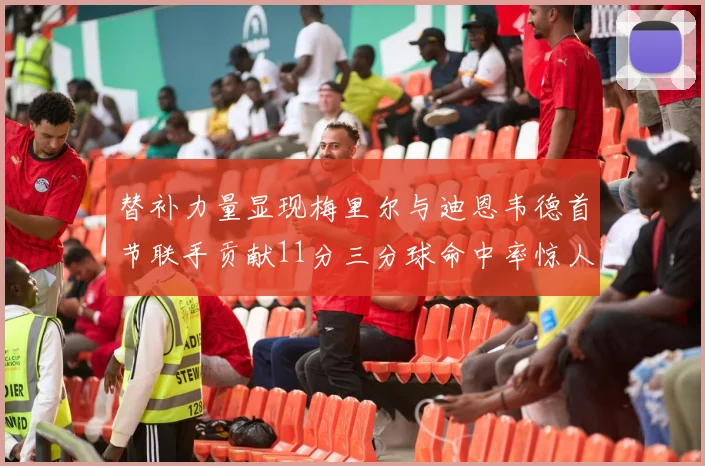 替补力量显现梅里尔与迪恩韦德首节联手贡献11分三分球命中率惊人