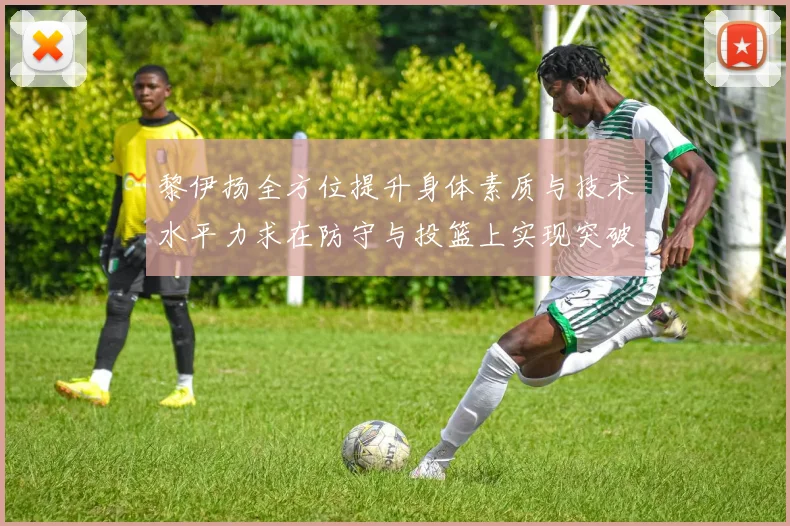 黎伊扬全方位提升身体素质与技术水平力求在防守与投篮上实现突破