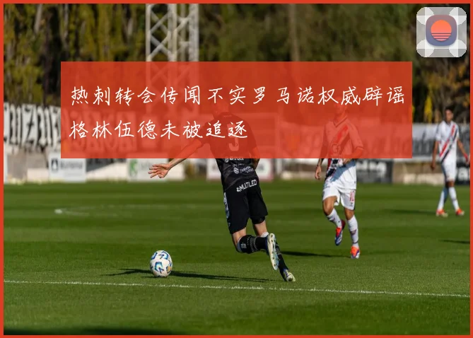 热刺转会传闻不实罗马诺权威辟谣格林伍德未被追逐