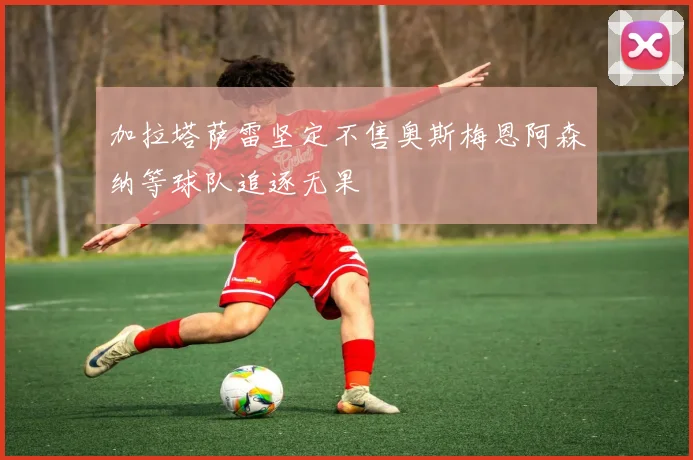 加拉塔萨雷坚定不售奥斯梅恩阿森纳等球队追逐无果