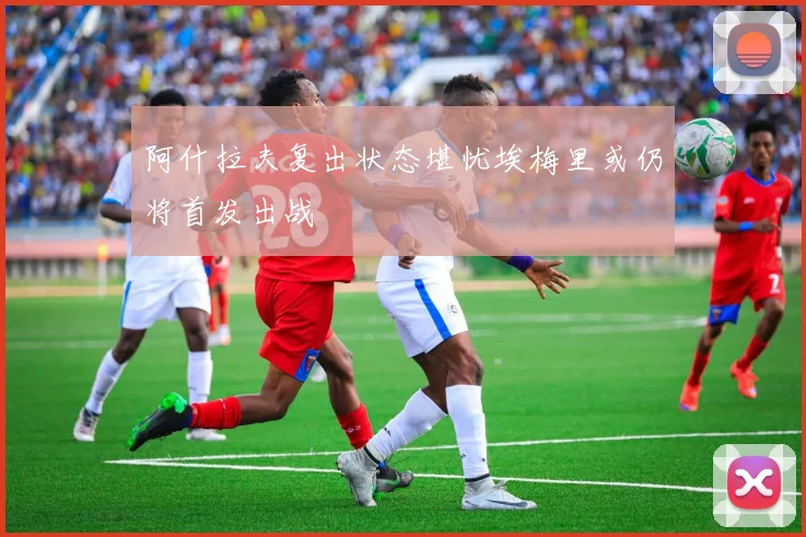 阿什拉夫复出状态堪忧埃梅里或仍将首发出战