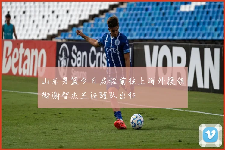 山东男篮今日启程前往上海外援领衔谢智杰王证随队出征