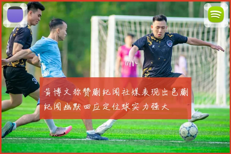 黄博文称赞蒯纪闻社媒表现出色蒯纪闻幽默回应定位球实力强大