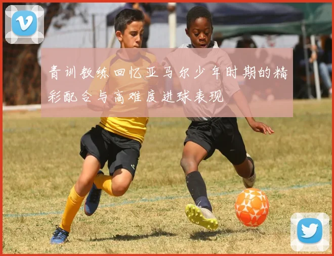 青训教练回忆亚马尔少年时期的精彩配合与高难度进球表现