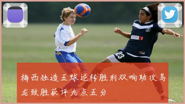 梅西独造五球逆转胜利双响助攻乌龙致胜获评九点五分